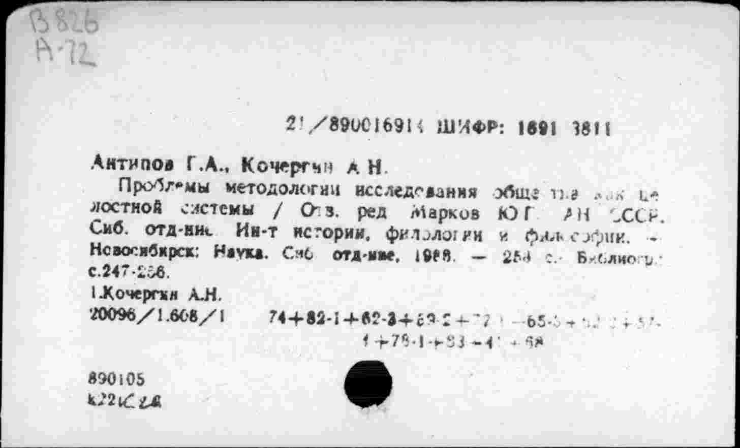 ﻿2- /89ОС1691 i ШИФР: 1891 3811
Антипов Г.А., Кочергин а Н
Проблемы методологии исследования обще п» ц-лостной системы / Оз. ред Марков ЮГ ЛН ХО. Сиб. отд-ни«. Ин-т истории, филологии и фял< с_>Лик. -Новосибирск: Наук*. Сиб отд-иве. 195Я — 25-* Библиоги С.247-2б6.
(Жочергки А.Н.
20096/1.668/1	744-82-14-824+г?'а--;	М.- , • т < •_
1 >781 -*-83-4 -».68
890105